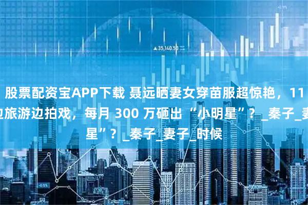 股票配资宝APP下载 聂远晒妻女穿苗服超惊艳，11 岁女儿边旅游边拍戏，每月 300 万砸出 “小明星”？_秦子_妻子_时候