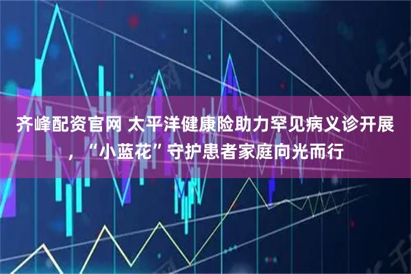 齐峰配资官网 太平洋健康险助力罕见病义诊开展，“小蓝花”守护患者家庭向光而行