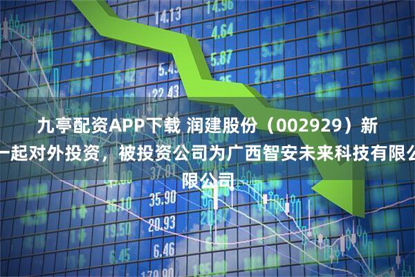 九亭配资APP下载 润建股份（002929）新增一起对外投资，被投资公司为广西智安未来科技有限公司
