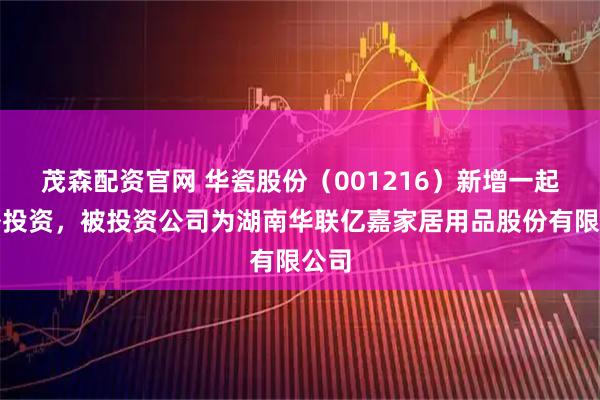 茂森配资官网 华瓷股份（001216）新增一起对外投资，被投资公司为湖南华联亿嘉家居用品股份有限公司