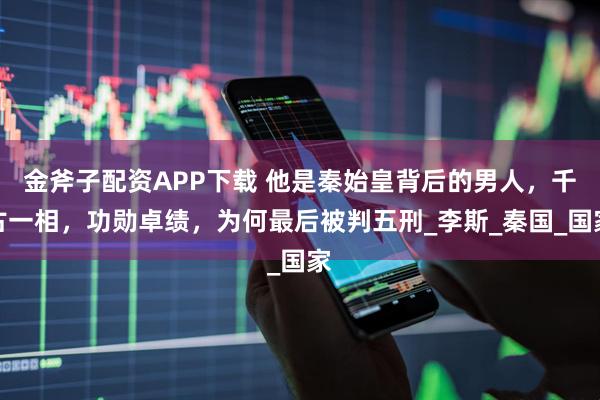 金斧子配资APP下载 他是秦始皇背后的男人，千古一相，功勋卓绩，为何最后被判五刑_李斯_秦国_国家
