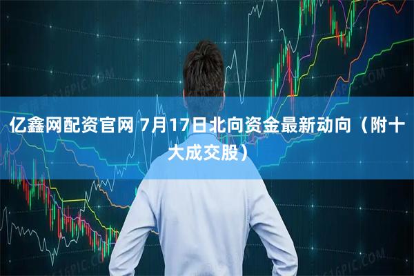 亿鑫网配资官网 7月17日北向资金最新动向（附十大成交股）