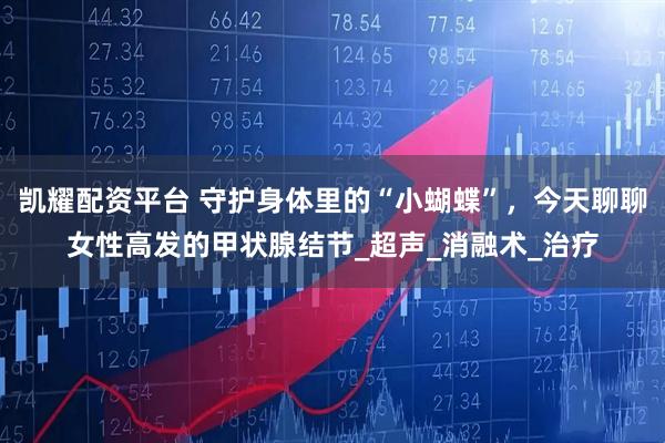 凯耀配资平台 守护身体里的“小蝴蝶”，今天聊聊女性高发的甲状腺结节_超声_消融术_治疗