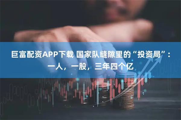 巨富配资APP下载 国家队缝隙里的“投资局”：一人，一股，三年四个亿