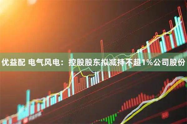 优益配 电气风电：控股股东拟减持不超1%公司股份