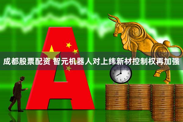 成都股票配资 智元机器人对上纬新材控制权再加强
