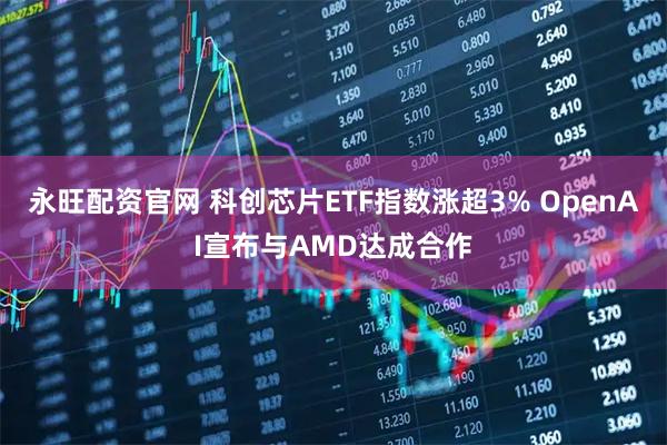 永旺配资官网 科创芯片ETF指数涨超3% OpenAI宣布与AMD达成合作