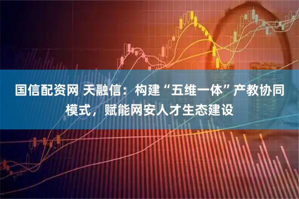 国信配资网 天融信：构建“五维一体”产教协同模式，赋能网安人才生态建设