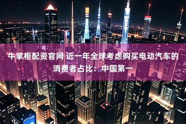 牛掌柜配资官网 近一年全球考虑购买电动汽车的消费者占比：中国第一