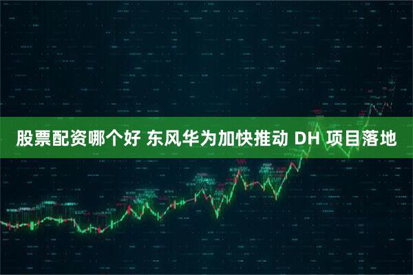股票配资哪个好 东风华为加快推动 DH 项目落地