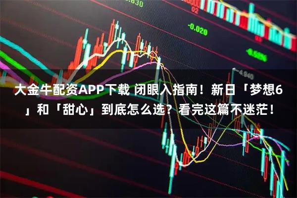 大金牛配资APP下载 闭眼入指南！新日「梦想6」和「甜心」到底怎么选？看完这篇不迷茫！