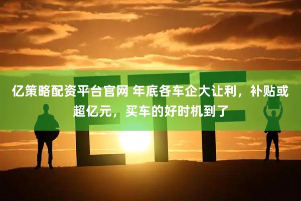 亿策略配资平台官网 年底各车企大让利，补贴或超亿元，买车的好时机到了
