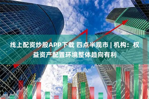 线上配资炒股APP下载 四点半观市 | 机构：权益资产配置环境整体趋向有利