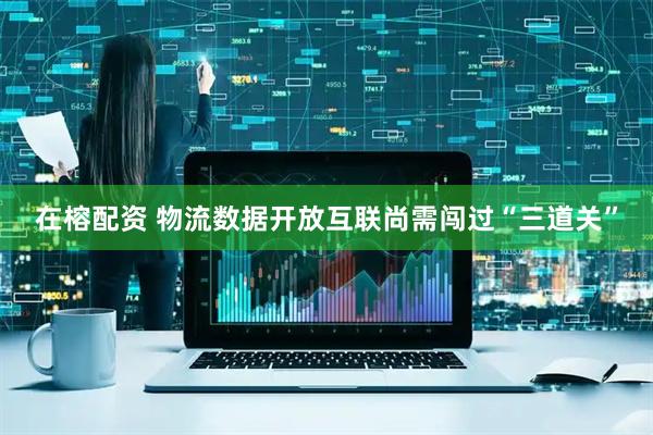 在榕配资 物流数据开放互联尚需闯过“三道关”