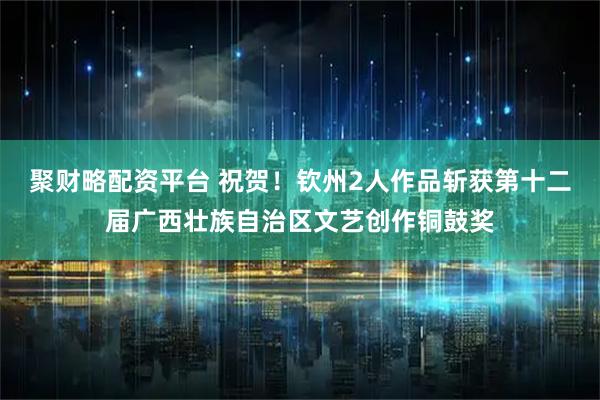 聚财略配资平台 祝贺！钦州2人作品斩获第十二届广西壮族自治区文艺创作铜鼓奖