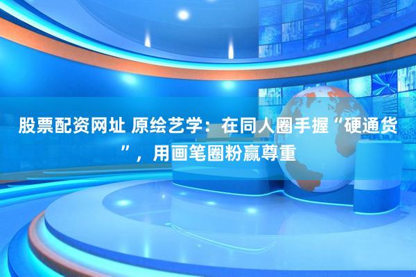 股票配资网址 原绘艺学：在同人圈手握“硬通货”，用画笔圈粉赢尊重