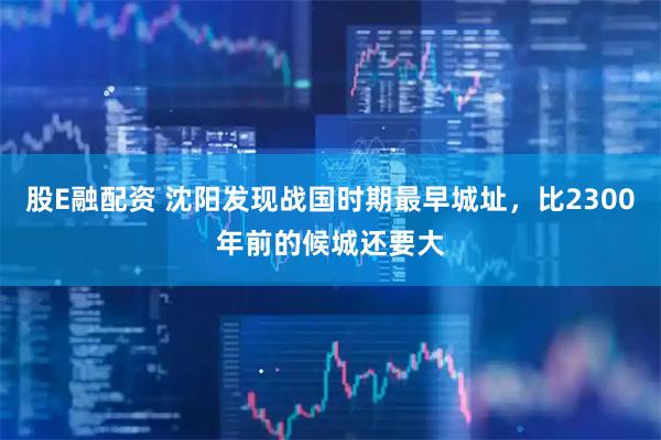 股E融配资 沈阳发现战国时期最早城址，比2300年前的候城还要大