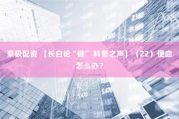 豪极配资 【长白论“健” 科普之声】（22）便血怎么办？