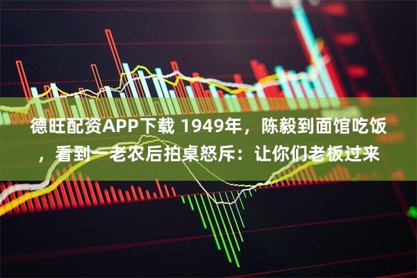 德旺配资APP下载 1949年，陈毅到面馆吃饭，看到一老农后拍桌怒斥：让你们老板过来
