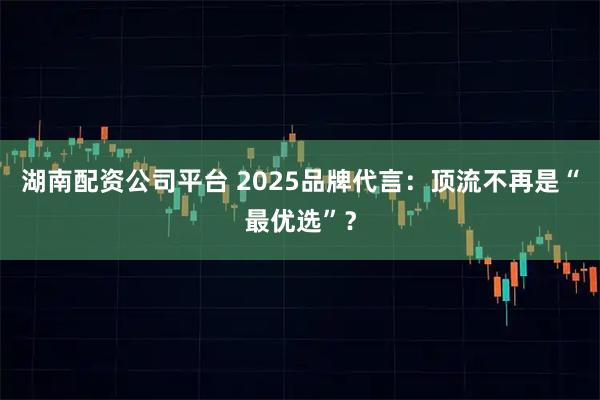 湖南配资公司平台 2025品牌代言：顶流不再是“最优选”？