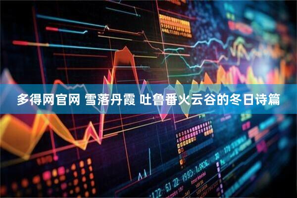 多得网官网 雪落丹霞 吐鲁番火云谷的冬日诗篇