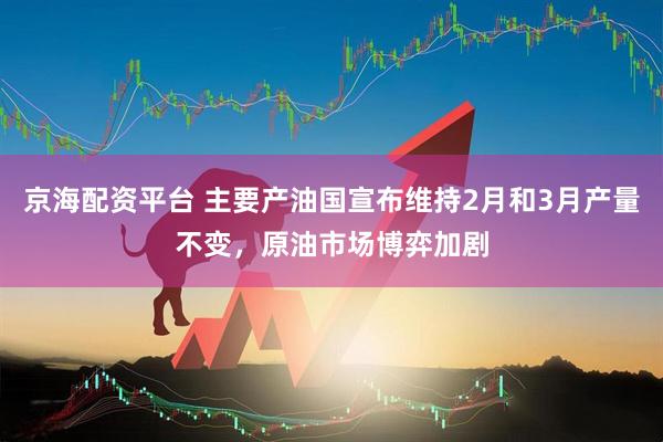 京海配资平台 主要产油国宣布维持2月和3月产量不变，原油市场博弈加剧