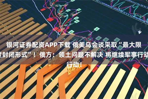 银河证券配资APP下载 俄美乌会谈采取“最大限度封闭形式”！俄方：领土问题不解决 将继续军事行动！