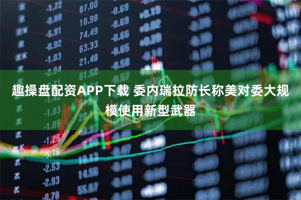 趣操盘配资APP下载 委内瑞拉防长称美对委大规模使用新型武器