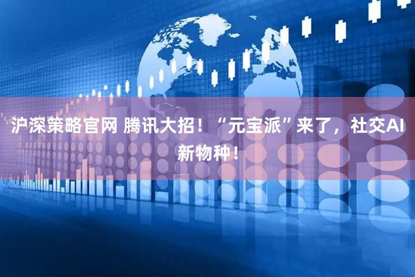 沪深策略官网 腾讯大招！“元宝派”来了，社交AI新物种！