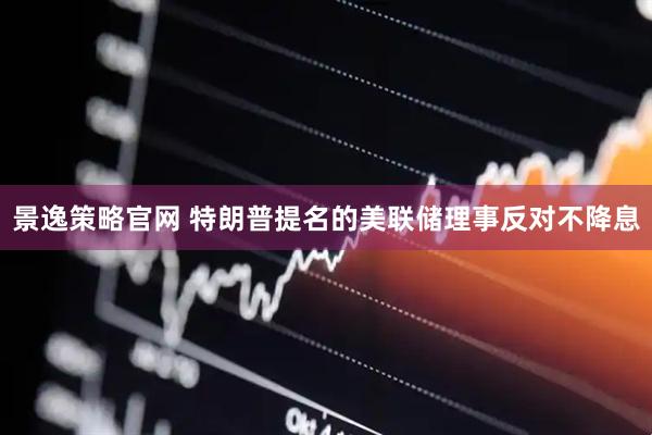 景逸策略官网 特朗普提名的美联储理事反对不降息