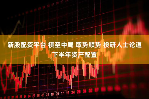 新股配资平台 棋至中局 取势顺势 投研人士论道下半年资产配置