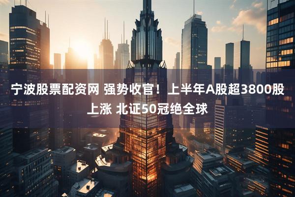 宁波股票配资网 强势收官！上半年A股超3800股上涨 北证50冠绝全球