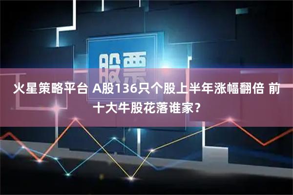 火星策略平台 A股136只个股上半年涨幅翻倍 前十大牛股花落谁家？