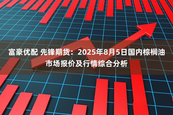 富豪优配 先锋期货：2025年8月5日国内棕榈油市场报价及行情综合分析