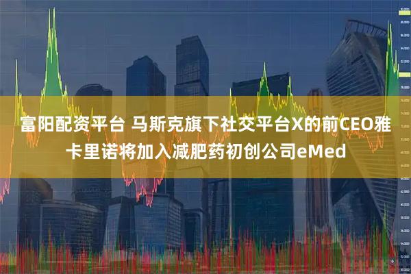 富阳配资平台 马斯克旗下社交平台X的前CEO雅卡里诺将加入减肥药初创公司eMed