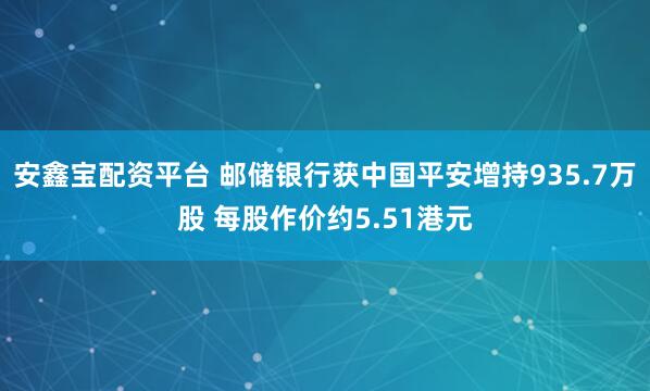 安鑫宝配资平台 邮储银行获中国平安增持935.7万股 每股作价约5.51港元