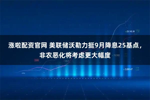 涨啦配资官网 美联储沃勒力挺9月降息25基点，非农恶化将考虑更大幅度