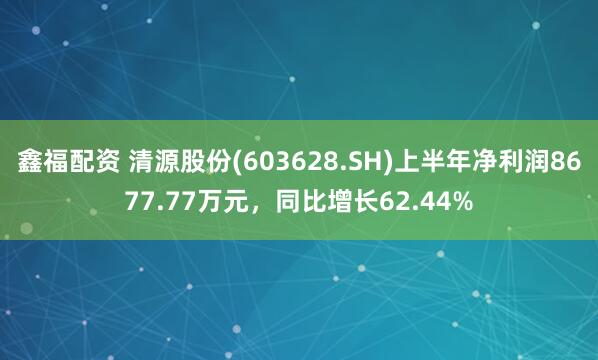 鑫福配资 清源股份(603628.SH)上半年净利润8677.77万元，同比增长62.44%