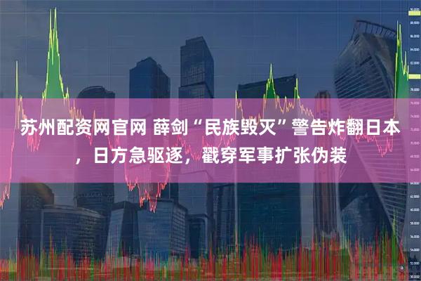 苏州配资网官网 薛剑“民族毁灭”警告炸翻日本，日方急驱逐，戳穿军事扩张伪装