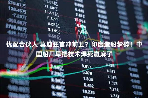 优配合伙人 莫迪狂言冲前五？印度造船梦碎！中国船厂早把技术焊死赢麻了