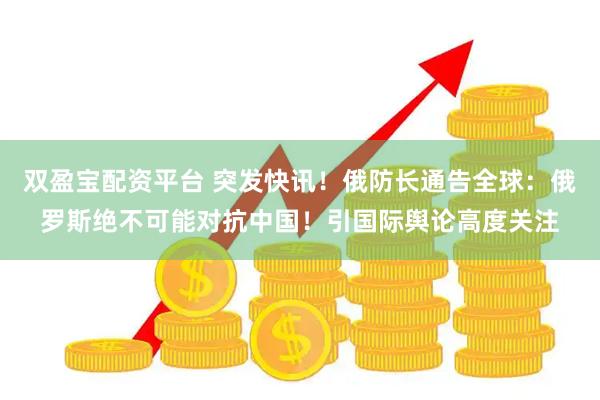 双盈宝配资平台 突发快讯！俄防长通告全球：俄罗斯绝不可能对抗中国！引国际舆论高度关注