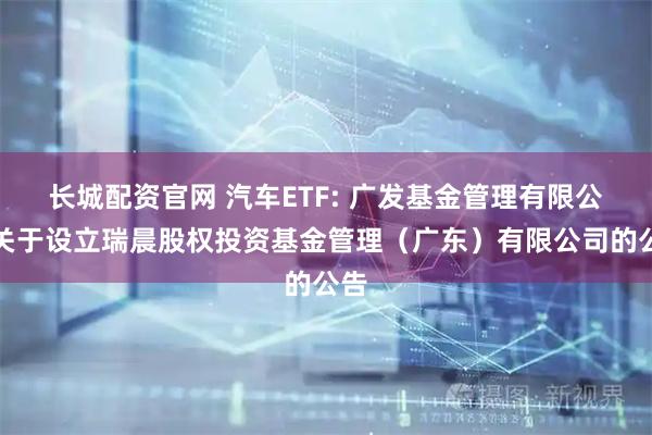 长城配资官网 汽车ETF: 广发基金管理有限公司关于设立瑞晨股权投资基金管理（广东）有限公司的公告
