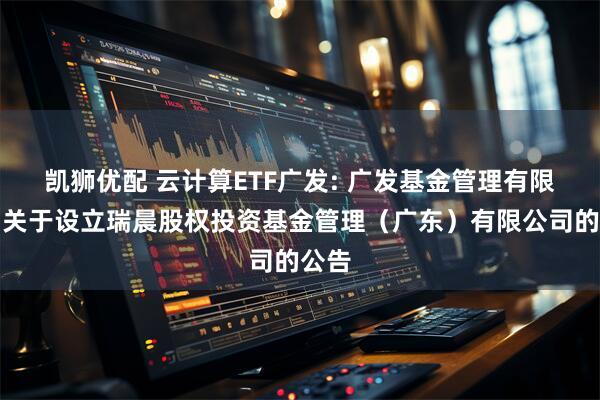 凯狮优配 云计算ETF广发: 广发基金管理有限公司关于设立瑞晨股权投资基金管理（广东）有限公司的公告