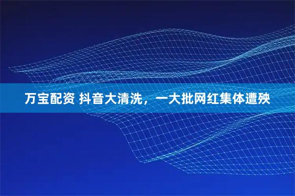 万宝配资 抖音大清洗，一大批网红集体遭殃