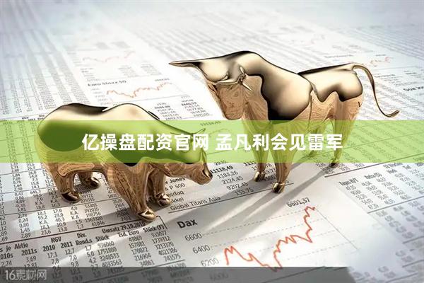 亿操盘配资官网 孟凡利会见雷军
